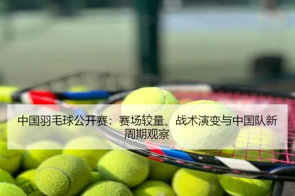 中国羽毛球公开赛：赛场较量、战术演变与中国队新周期观察