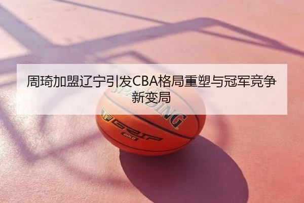 周琦加盟辽宁引发CBA格局重塑与冠军竞争新变局
