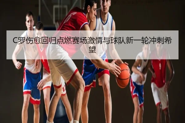 C罗伤愈回归点燃赛场激情与球队新一轮冲刺希望