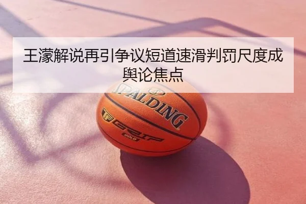 王濛解说再引争议短道速滑判罚尺度成舆论焦点
