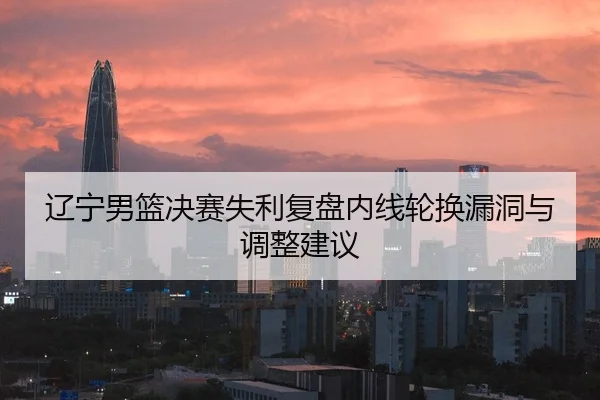 辽宁男篮决赛失利复盘内线轮换漏洞与调整建议