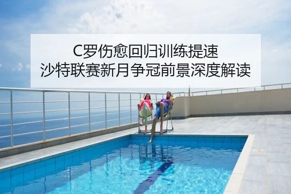 C罗伤愈回归训练提速 沙特联赛新月争冠前景深度解读