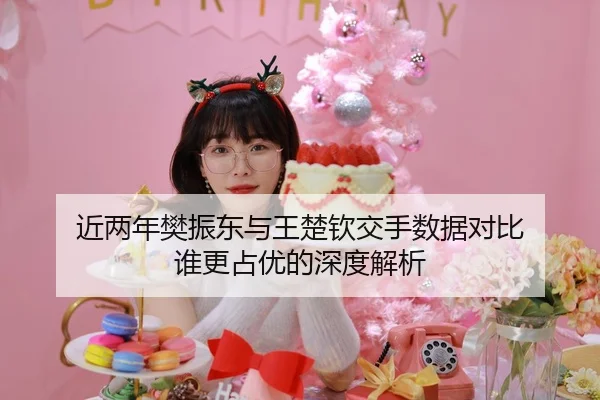 近两年樊振东与王楚钦交手数据对比 谁更占优的深度解析
