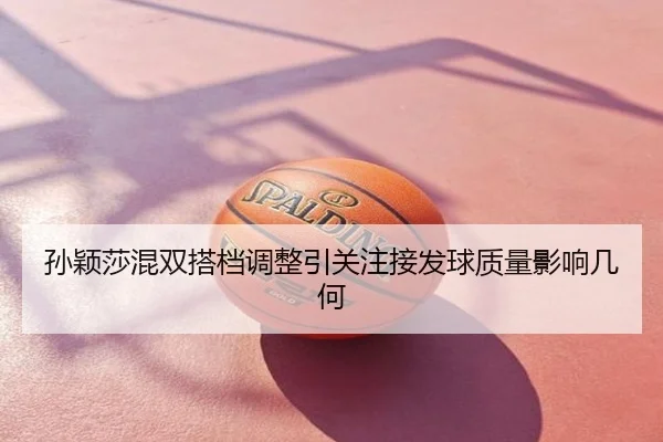 孙颖莎混双搭档调整引关注接发球质量影响几何